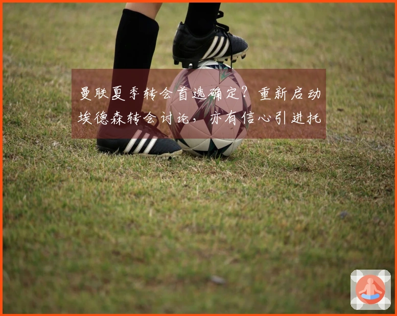 曼联夏季转会首选确定？重新启动埃德森转会讨论，亦有信心引进托纳利