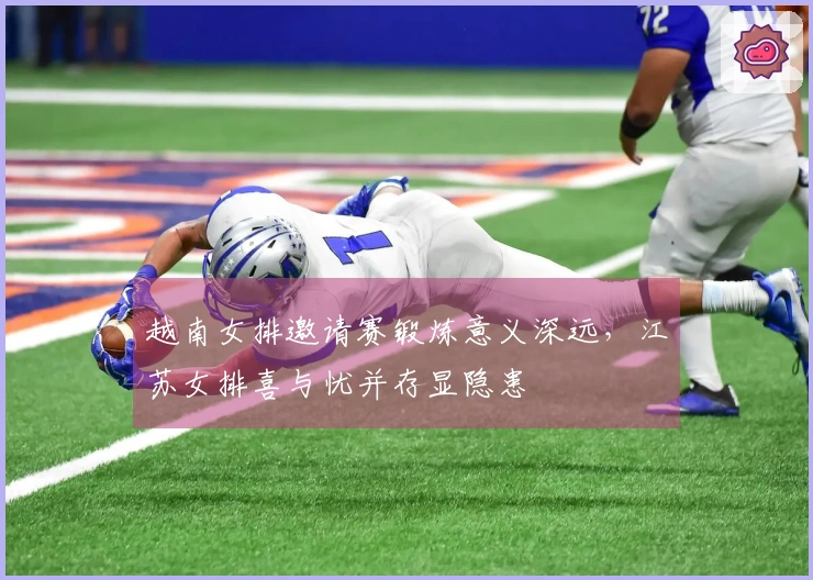 越南女排邀请赛锻炼意义深远，江苏女排喜与忧并存显隐患