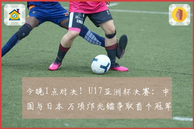今晚1点对决！U17亚洲杯决赛：中国与日本 万项邝兆镭争取首个冠军