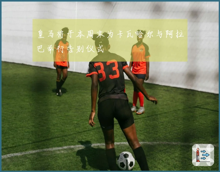 皇马将于本周末为卡瓦哈尔与阿拉巴举行告别仪式