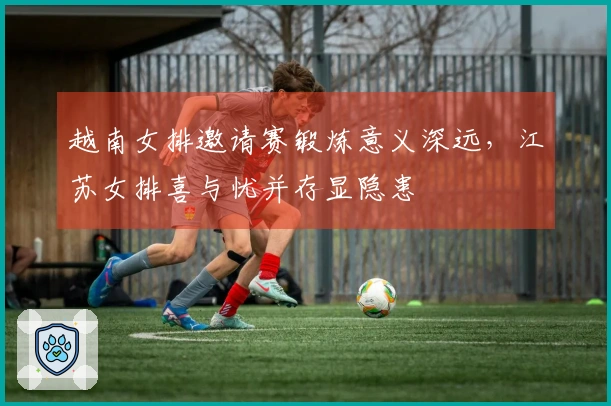 越南女排邀请赛锻炼意义深远，江苏女排喜与忧并存显隐患