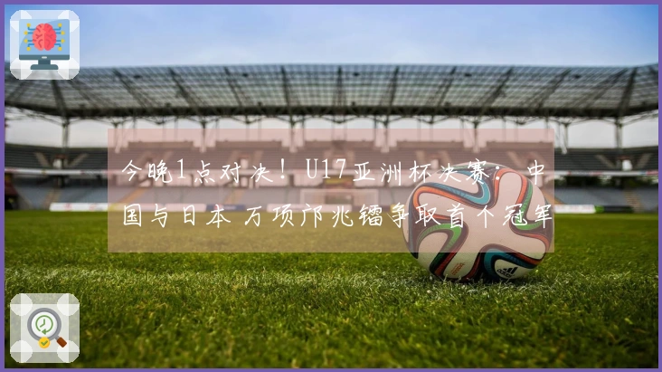 今晚1点对决！U17亚洲杯决赛：中国与日本 万项邝兆镭争取首个冠军